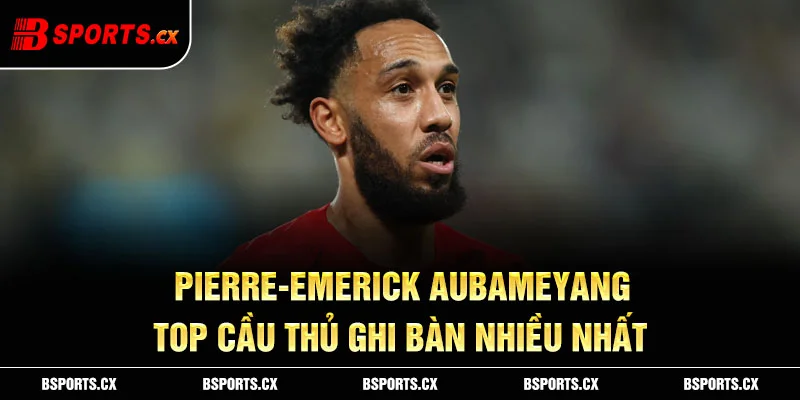 Pierre-Emerick Aubameyang – top cầu thủ ghi bàn nhiều nhất